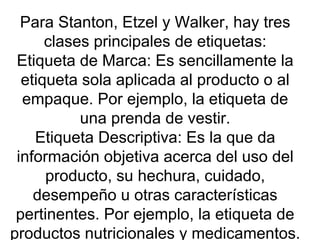 Para Stanton, Etzel y Walker, hay tres clases principales de etiquetas: Etiqueta de Marca: Es sencillamente la etiqueta sola aplicada al producto o al empaque. Por ejemplo, la etiqueta de una prenda de vestir. Etiqueta Descriptiva: Es la que da información objetiva acerca del uso del producto, su hechura, cuidado, desempeño u otras características pertinentes. Por ejemplo, la etiqueta de productos nutricionales y medicamentos. 