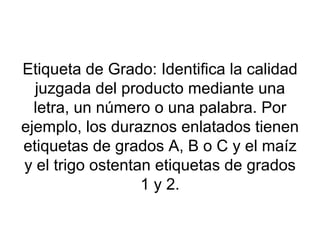 Etiqueta de Grado: Identifica la calidad juzgada del producto mediante una letra, un número o una palabra. Por ejemplo, los duraznos enlatados tienen etiquetas de grados A, B o C y el maíz y el trigo ostentan etiquetas de grados 1 y 2. 