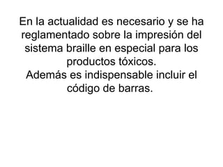 En la actualidad es necesario y se ha reglamentado sobre la impresión del sistema braille en especial para los productos tóxicos. Además es indispensable incluir el código de barras.  