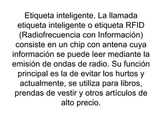 Etiqueta inteligente. La llamada etiqueta inteligente o etiqueta RFID (Radiofrecuencia con Información) consiste en un chip con antena cuya información se puede leer mediante la emisión de ondas de radio. Su función principal es la de evitar los hurtos y actualmente, se utiliza para libros, prendas de vestir y otros artículos de alto precio. 