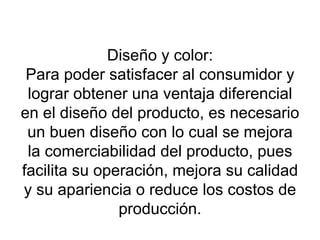 Diseño y color: Para poder  satisfacer al consumidor y lograr obtener una ventaja diferencial en el diseño del producto, es necesario un buen diseño con lo cual se mejora la comerciabilidad del producto, pues facilita su operación, mejora su calidad y su apariencia o reduce los costos de producción. 