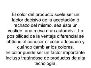 El color del producto suele ser un factor decisivo de la aceptación o rechazo del mismo, sea éste un vestido, una mesa o un automóvil. La posibilidad de la ventaja diferencial se obtiene al conocer el color adecuado y cuándo cambiar los colores. El color puede ser un factor importante incluso tratándose de productos de alta tecnología. 