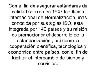 Con el fin de asegurar estándares de calidad se creo en 1947 la Oficina Internacional de Normalización, mas conocida por sus siglas ISO, esta  integrada por 140 países y su misión es promocionar el desarrollo de la estandarización , así como la cooperación científica, tecnológica y económica entre países, con el fin de facilitar el intercambio de bienes y servicios. 
