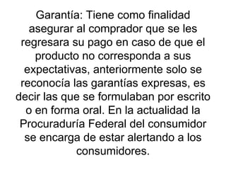 Garantía: Tiene como finalidad asegurar al comprador que se les regresara su pago en caso de que el producto no corresponda a sus expectativas, anteriormente solo se reconocía las garantías expresas, es decir las que se formulaban por escrito o en forma oral. En la actualidad la Procuraduría Federal del consumidor se encarga de estar alertando a los consumidores. 