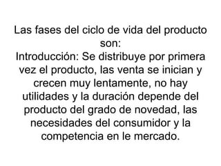 Las fases del ciclo de vida del producto son: Introducción: Se distribuye por primera vez el producto, las venta se inician y crecen muy lentamente, no hay utilidades y la duración depende del producto del grado de novedad, las necesidades del consumidor y la competencia en le mercado. 