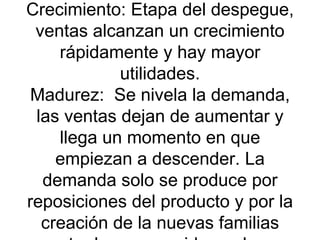 Crecimiento: Etapa del despegue, ventas alcanzan un crecimiento rápidamente y hay mayor utilidades. Madurez:  Se nivela la demanda, las ventas dejan de aumentar y llega un momento en que empiezan a descender. La demanda solo se produce por reposiciones del producto y por la creación de la nuevas familias entre los consumidores. Las utilidades declinan.  