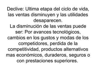 Declive: Ultima etapa del ciclo de vida, las ventas disminuyen y las utilidades desaparecen. La disminución de las ventas puede ser: Por avances tecnológicos, cambios en los gustos y modas de los competidores, perdida de la competitividad, productos alternativos mas económicos, duraderos, seguros o con prestaciones superiores.  