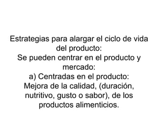 Estrategias para alargar el ciclo de vida del producto: Se pueden centrar en el producto y mercado: a) Centradas en el producto: Mejora de la calidad, (duración, nutritivo, gusto o sabor), de los productos alimenticios. 