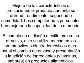 Mejora de las características o prestaciones el producto aumenta su utilidad, rendimiento, seguridad o comodidad. Las computadoras personales han mejorado la capacidad de la memoria.  El cambio en el diseño o estilo mejora su atractivo, esto se utiliza mucho en los automóviles o electrodomésticos o es usual el cambio de envase y presentación o la adición de ingredientes (vitaminas, sabores) en productos alimenticios. 