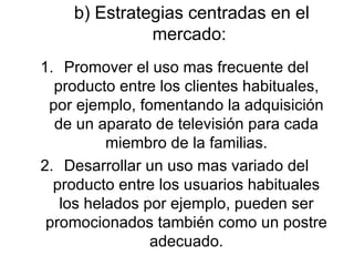 b) Estrategias centradas en el mercado:  Promover el uso mas frecuente del producto entre los clientes habituales, por ejemplo, fomentando la adquisición de un aparato de televisión para cada miembro de la familias. Desarrollar un uso mas variado del producto entre los usuarios habituales los helados por ejemplo, pueden ser promocionados también como un postre adecuado. 