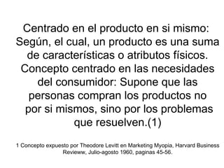 Centrado en el producto en si mismo:  Según, el cual, un producto es una suma de características o atributos físicos. Concepto centrado en las necesidades del consumidor: Supone que las personas compran los productos no  por si mismos, sino por los problemas que resuelven.(1) 1 Concepto expuesto por Theodore Levitt en Marketing Myopia, Harvard Business Revieww, Julio-agosto 1960, paginas 45-56. 