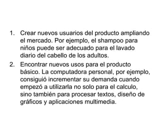 Crear nuevos usuarios del producto ampliando el mercado. Por ejemplo, el shampoo para niños puede ser adecuado para el lavado diario del cabello de los adultos. Encontrar nuevos usos para el producto básico. La computadora personal, por ejemplo, consiguió incrementar su demanda cuando empezó a utilizarla no solo para el calculo, sino también para procesar textos, diseño de gráficos y aplicaciones multimedia. 