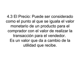 4.3 El Precio: Puede ser considerado como el punto al que se iguala el valor monetario de un producto para el comprador con el valor de realizar la transacción para el vendedor.  Es un valor que da a cambio de la utilidad que recibe. 