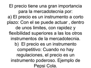 El precio tiene una gran importancia para la mercadotecnia por: a) El precio es un instrumento a corto plazo: Con el se puede actuar , dentro de unos limites, con rapidez y flexibilidad superiores a las los otros instrumentos de la mercadotecnia. b)  El precio es un instrumento competitivo: Cuando no hay regulaciones, el precio es un instrumento poderoso. Ejemplo de Pepsi Cola. 