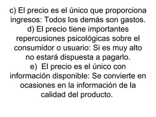 c) El precio es el único que proporciona ingresos: Todos los demás son gastos. d) El precio tiene importantes repercusiones psicológicas sobre el consumidor o usuario: Si es muy alto no estará dispuesta a pagarlo. e)  El precio es el único con información disponible: Se convierte en ocasiones en la información de la calidad del producto.  