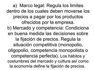 a)  Marco legal: Regula los limites dentro de los cuales deben moverse los precios a pagar por los productos ofrecidos por la empresa. b) Mercado y competencia: Condiciona en buena medida las decisiones sobre la fijación de precios. Regula la situación competitiva (monopolio, oligopolio, competencia monopolista o competencia perfecta).  Los hábitos y costumbres del mercado y cultura así como la economía define la fijación de precios.  