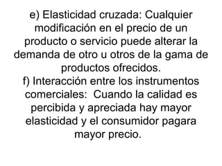 e) Elasticidad cruzada: Cualquier modificación en el precio de un producto o servicio puede alterar la demanda de otro u otros de la gama de productos ofrecidos. f) Interacción entre los instrumentos comerciales:  Cuando la calidad es percibida y apreciada hay mayor elasticidad y el consumidor pagara mayor precio.  