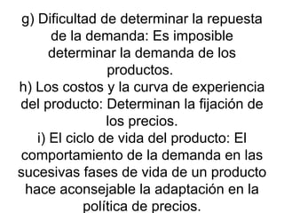 g) Dificultad de determinar la repuesta de la demanda: Es imposible determinar la demanda de los productos.  h) Los costos y la curva de experiencia del producto: Determinan la fijación de los precios. i) El ciclo de vida del producto: El comportamiento de la demanda en las sucesivas fases de vida de un producto hace aconsejable la adaptación en la política de precios. 