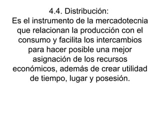 4.4. Distribución:  Es el instrumento de la mercadotecnia que relacionan la producción con el consumo y facilita los intercambios para hacer posible una mejor asignación de los recursos económicos, además de crear utilidad de tiempo, lugar y posesión. 