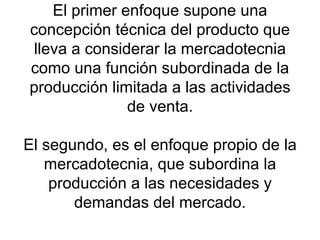 El primer enfoque supone una concepción técnica del producto que lleva a considerar la mercadotecnia como una función subordinada de la producción limitada a las actividades de venta. El segundo, es el enfoque propio de la mercadotecnia, que subordina la producción a las necesidades y demandas del mercado. 
