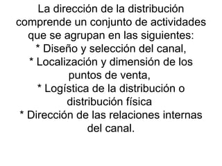 La dirección de la distribución comprende un conjunto de actividades que se agrupan en las siguientes:  * Diseño y selección del canal,  * Localización y dimensión de los puntos de venta,  * Logística de la distribución o distribución física  * Dirección de las relaciones internas del canal. 