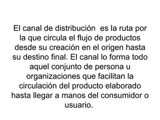El canal de distribución  es la ruta por la que circula el flujo de productos desde su creación en el origen hasta su destino final. El canal lo forma todo aquel conjunto de persona u organizaciones que facilitan la circulación del producto elaborado hasta llegar a manos del consumidor o usuario.  