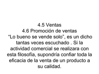 4.5 Ventas 4.6 Promoción de ventas  “Lo bueno se vende solo”, es un dicho tantas veces escuchado . Si la actividad comercial se realizara con esta filosofía, supondría confiar toda la eficacia de la venta de un producto a su calidad. 