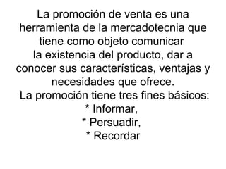 La promoción de venta es una herramienta de la mercadotecnia que tiene como objeto comunicar  la existencia del producto, dar a conocer sus características, ventajas y necesidades que ofrece.  La promoción tiene tres fines básicos: * Informar,  * Persuadir,  * Recordar 