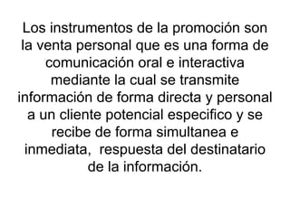 Los instrumentos de la promoción son la venta personal que es una forma de comunicación oral e interactiva mediante la cual se transmite información de forma directa y personal a un cliente potencial especifico y se recibe de forma simultanea e inmediata,  respuesta del destinatario de la información. 