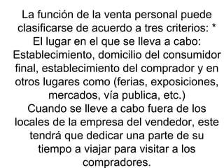 La función de la venta personal puede clasificarse de acuerdo a tres criterios: * El lugar en el que se lleva a cabo: Establecimiento, domicilio del consumidor final, establecimiento del comprador y en otros lugares como (ferias, exposiciones, mercados, vía publica, etc.) Cuando se lleve a cabo fuera de los locales de la empresa del vendedor, este tendrá que dedicar una parte de su tiempo a viajar para visitar a los compradores. 