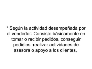 * Según la actividad desempeñada por el vendedor: Consiste básicamente en tomar o recibir pedidos, conseguir pedidlos, realizar actividades de asesora o apoyo a los clientes.  