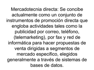Mercadotecnia directa: Se concibe actualmente como un conjunto de instrumentos de promoción directa que engloba actividades tales como la publicidad por correo, teléfono, (telemarketing), por fax y red de informática para hacer propuestas de venta dirigidas a segmentos de mercado especifico, elegidos generalmente a través de sistemas de bases de datos. 