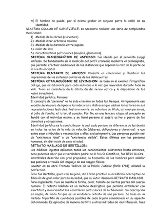 m) El hombre no puede, por sí mismo grabar en ninguna parte la señal de su
       identidad.
SISTEMA OCULAR DE CAPDEVIELLE: es necesario realizar una serie de complicadas
mediciones:
   1) Medida de la córnea (curvatura)
   2) Medida inter-orbitaria máxima
   3) Medida de la distancia entre pupilas
   4) Color del iris
   5) Características particulares (miopías, glaucomas).
   SISTEMA CRANEOGRÁFICO DE ANFOSSO: fue ideado por el penalista Luiggi
   Anfosso. Se fundamenta en la medición del perfil craneano mediante el craneógrafo,
   que permite efectuar mediciones de las distancias que separan la raíz de la parte de
   la cresta occipital.
   SISTEMA DENTARIO DE AMOEDO: Consiste en coleccionar y clasificar las
   impresiones de los sistemas dentarios de los delincuentes.
   SISTEMA OFTALMOLÓGICO DE LEVINSHON: se basa en el examen fotográfico
   del ojo, que es diferente para cada individuo a la vez que invariable durante toda su
   vida. Toma en consideración la dilatación del nervio óptico y la disposición de los
   vasos sanguíneos.
   Identidad jurídica. Persona:
   El concepto de “persona” no ha sido el mismo en todos los tiempos. Antiguamente ese
   vocablo servía para designar a las máscaras o disfraces que usaban los actores en sus
   representaciones teatrales. Posteriormente, se refería a un título, así eran personas,
   el jefe de familia, el tutor, el curador. Por fin, en una tercera etapa, el concepto se
   fundió con el individuo mismo, y se llamó persona al sujeto activo o pasivo de los
   derechos y obligaciones.
   Identidad jurídica es la condición por la cual cada persona se diferencia de las demás
   en todos los actos de la vida de relación (deberes, obligaciones y derechos) y que
   estos sean atribuidos y reconocidos a ellas exclusivamente. Las personas pueden ser
   de “existencia ideal” o de “existencia visible”. Éstas últimas son las personas
   humanas, sin distinción de sexo ni edad.
   RETRATO HABLADO DE BERTILLON:
   Los médicos legistas aplicaron todos los conocimientos existentes hasta entonces,
   pero podemos decir que el verdadero padre de la Policía Científica, fue BERTILLON.
   Aristóteles describe con gran propiedad, la fisonomía de los hombres para señalar
   sus pasiones a través del lenguaje de sus rasgos físicos.
   Lavater en su obra Tratado Teórico de la Policía Judicial (París 1781), alcanzó la
   perfección.
   Pero fue Bertillón, quien con su genio, dio forma práctica a un sistema descriptivo de
   filiación de gran valor para la sociedad, que su autor denominó RETRATO HABLADO
   Para organizarlo, tuvo en cuenta la forma, color, tamaño de ciertas partes del cuerpo
   humano. El retrato hablado es un método descriptivo que permite establecer con
   exactitud y minuciosidad los caracteres particulares de la fisonomía. Su descripción
   es amplia, de modo tal que es un verdadero retrato de una persona. Se basa en un
   método tripartito de cualidades posibles de cada órgano considerado en su aspecto
   determinado. Es aplicable de manera distinta a otros métodos de identificación. Pues
 