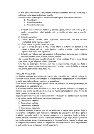 es más difícil identificar a una persona dactiloscópicamente, medir su estatura y lo
   más importante: su aprendizaje es sencillo.
   Bertillón dividió en tres partes a la filiación descriptiva de su retrato hablado:
           1. Filiación civil
           2. Filiación cromática
           3. Filiación morfológica

   1. Filiación civil: Comprende nombre y apellido, apodo, nombre del padre y de la
      madre, nacionalidad, edad, estado civil, profesión, si sabe leer y escribir,
      domicilio.
   2. Filiación cromática:
   a) Cabello: matiz: castaño, rubio, rojo-rubio, rojo-castaño, con sus distintas
       tonalidades: claro, mediano, oscuro.
   b) Cutis: blanco, trigueño, o morocho, negro.
   c) Ojos: lo divide en pupila o niña, círculo interno y externo que forman el iris,
       córnea o blanco del ojo, región lagrimal, regiópn orbicular, región palpebral
       superior e inferior, arco superciliar.
   3. Filiación morfológica: son los rasgos de la fisonomía en su forma, por ej. Cabello
      ondulado, rectos, lacios, rizados, crespos, lanosos.
   Así va describiendo cada características del rostro o cabeza: frente, oreja, labios,
   ojos, nariz, cejas, párpados, aún las cicatrices.
   Este tipo de descripción filiatoria aún hoy se sigue usando, incluso para todo el
   cuerpo, se tienen en cuenta otros caracteres: tatuajes, modo de hablar o tono de
   voz, altura, contextura física, raza, etc.

HUELLAS PAPILARES:
Las huellas papilares son indicios de fuerte valor identificativo, todo el trabajo del
perito en huellas estará condicionado a la corroboración y comprobación de identidad de
la huella levantada con la perteneciente al sospechoso.
Estas huellas pueden ser dejadas por los dedos, las palmas de las manos (palmares) o por
las huellas de los pies (plantares).
Si el criminal actúa a mano descubierta, es decir sin guantes o descalzo, al apoyar sus
manos o pies en una superficie pulida, deja sus huellas estampadas en ella a través del
sudor corporal presente en la dermis.
Según las características de su aposentamiento, y la superficie donde quedan impresas,
estas huellas pueden dividirse en cuatro grandes grupos:
    a) Impresiones latentes
    b) Impresiones visibles
    c) Impresiones plásticas
    d) Impresiones modeladas
Las huellas papilares latentes, que no son evidentes a simple vista, pueden llegar a
observarse o detectarse con iluminación indirecta. Se usan polvos muy finos para su
revelado, cuyo color será el de contraste adecuado a la superficie donde se halle el
rastro. Se usan comúnmente cuatro colores contrastantes: rojo, negro, blanco y aluminio.
Las huellas visibles, se verifican simplemente si tienen suficiente “cuerpo” o nitidez para
su comparación posterior. Deben ser registradas fotográficamente antes de proceder a
su extracción, lo que se hace con cinta transparente.
 