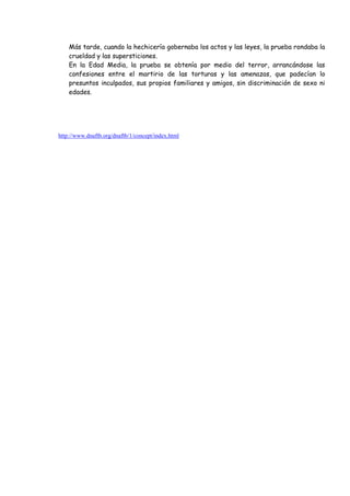 Más tarde, cuando la hechicería gobernaba los actos y las leyes, la prueba rondaba la
    crueldad y las supersticiones.
    En la Edad Media, la prueba se obtenía por medio del terror, arrancándose las
    confesiones entre el martirio de las torturas y las amenazas, que padecían lo
    presuntos inculpados, sus propios familiares y amigos, sin discriminación de sexo ni
    edades.




http://www.dnaftb.org/dnaftb/1/concept/index.html
 