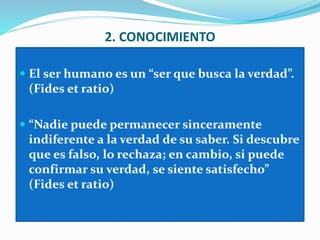 2. CONOCIMIENTO
 El ser humano es un “ser que busca la verdad”.
(Fides et ratio)
 “Nadie puede permanecer sinceramente
indiferente a la verdad de su saber. Si descubre
que es falso, lo rechaza; en cambio, si puede
confirmar su verdad, se siente satisfecho”
(Fides et ratio)
 