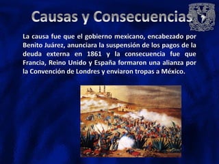 La causa fue que el gobierno mexicano, encabezado por
Benito Juárez, anunciara la suspensión de los pagos de la
deuda externa en 1861 y la consecuencia fue que
Francia, Reino Unido y España formaron una alianza por
la Convención de Londres y enviaron tropas a México.
 