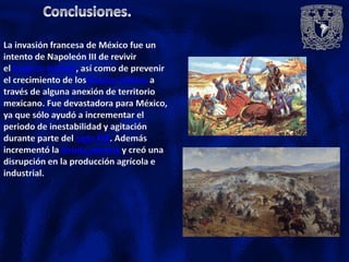 La invasión francesa de México fue un
intento de Napoleón III de revivir
el Imperio francés, así como de prevenir
el crecimiento de losEstados Unidos a
través de alguna anexión de territorio
mexicano. Fue devastadora para México,
ya que sólo ayudó a incrementar el
periodo de inestabilidad y agitación
durante parte del siglo XIX. Además
incrementó la deuda externa y creó una
disrupción en la producción agrícola e
industrial.
 