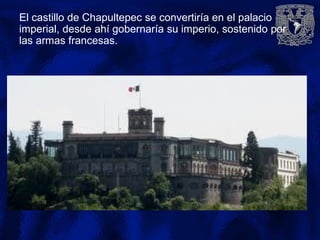 El castillo de Chapultepec se convertiría en el palacio
imperial, desde ahí gobernaría su imperio, sostenido por
las armas francesas.
 