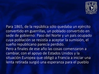 Para 1865, de la república sólo quedaba un ejército
convertido en guerrillas, un poblado convertido en
sede de gobierno: Paso del Norte y un país ocupado
cuya población se resistía a aceptar la sumisión, el
sueño republicano parecía perdido.
Pero a finales de ese año las cosas comenzaron a
cambiar, con el apoyo de Estados Unidos y la
situación Europea que obligó a Francia a iniciar una
lenta retirada surgió una esperanza para el pueblo
 