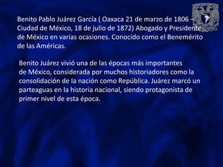 Benito Pablo Juárez García ( Oaxaca 21 de marzo de 1806 –
Ciudad de México, 18 de julio de 1872) Abogado y Presidente
de México en varias ocasiones. Conocido como el Benemérito
de las Américas.

Benito Juárez vivió una de las épocas más importantes
de México, considerada por muchos historiadores como la
consolidación de la nación como República. Juárez marcó un
parteaguas en la historia nacional, siendo protagonista de
primer nivel de esta época.
 