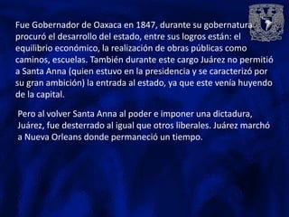 Fue Gobernador de Oaxaca en 1847, durante su gobernatura
procuró el desarrollo del estado, entre sus logros están: el
equilibrio económico, la realización de obras públicas como
caminos, escuelas. También durante este cargo Juárez no permitió
a Santa Anna (quien estuvo en la presidencia y se caracterizó por
su gran ambición) la entrada al estado, ya que este venía huyendo
de la capital.

Pero al volver Santa Anna al poder e imponer una dictadura,
Juárez, fue desterrado al igual que otros liberales. Juárez marchó
a Nueva Orleans donde permaneció un tiempo.
 