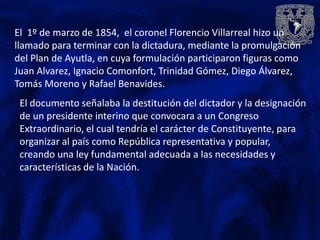 El 1º de marzo de 1854, el coronel Florencio Villarreal hizo un
llamado para terminar con la dictadura, mediante la promulgación
del Plan de Ayutla, en cuya formulación participaron figuras como
Juan Alvarez, Ignacio Comonfort, Trinidad Gómez, Diego Álvarez,
Tomás Moreno y Rafael Benavides.
 El documento señalaba la destitución del dictador y la designación
 de un presidente interino que convocara a un Congreso
 Extraordinario, el cual tendría el carácter de Constituyente, para
 organizar al país como República representativa y popular,
 creando una ley fundamental adecuada a las necesidades y
 características de la Nación.
 