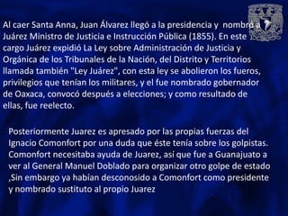 Al caer Santa Anna, Juan Álvarez llegó a la presidencia y nombró a
Juárez Ministro de Justicia e Instrucción Pública (1855). En este
cargo Juárez expidió La Ley sobre Administración de Justicia y
Orgánica de los Tribunales de la Nación, del Distrito y Territorios
llamada también "Ley Juárez", con esta ley se abolieron los fueros,
privilegios que tenían los militares, y el fue nombrado gobernador
de Oaxaca, convocó después a elecciones; y como resultado de
ellas, fue reelecto.

 Posteriormente Juarez es apresado por las propias fuerzas del
 Ignacio Comonfort por una duda que éste tenía sobre los golpistas.
 Comonfort necesitaba ayuda de Juarez, así que fue a Guanajuato a
 ver al General Manuel Doblado para organizar otro golpe de estado
 ,Sin embargo ya habían desconosido a Comonfort como presidente
 y nombrado sustituto al propio Juarez
 