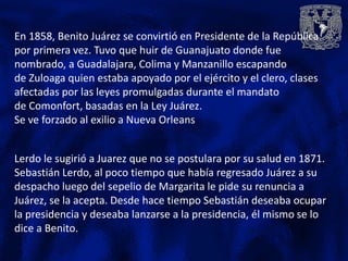 En 1858, Benito Juárez se convirtió en Presidente de la República
por primera vez. Tuvo que huir de Guanajuato donde fue
nombrado, a Guadalajara, Colima y Manzanillo escapando
de Zuloaga quien estaba apoyado por el ejército y el clero, clases
afectadas por las leyes promulgadas durante el mandato
de Comonfort, basadas en la Ley Juárez.
Se ve forzado al exilio a Nueva Orleans


Lerdo le sugirió a Juarez que no se postulara por su salud en 1871.
Sebastián Lerdo, al poco tiempo que había regresado Juárez a su
despacho luego del sepelio de Margarita le pide su renuncia a
Juárez, se la acepta. Desde hace tiempo Sebastián deseaba ocupar
la presidencia y deseaba lanzarse a la presidencia, él mismo se lo
dice a Benito.
 