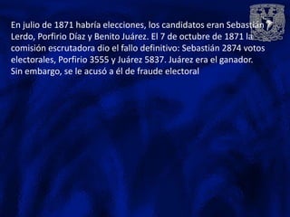 En julio de 1871 habría elecciones, los candidatos eran Sebastián
Lerdo, Porfirio Díaz y Benito Juárez. El 7 de octubre de 1871 la
comisión escrutadora dio el fallo definitivo: Sebastián 2874 votos
electorales, Porfirio 3555 y Juárez 5837. Juárez era el ganador.
Sin embargo, se le acusó a él de fraude electoral
 