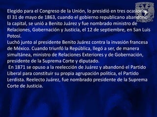Elegido para el Congreso de la Unión, lo presidió en tres ocasiones.
El 31 de mayo de 1863, cuando el gobierno republicano abandonó
la capital, se unió a Benito Juárez y fue nombrado ministro de
Relaciones, Gobernación y Justicia, el 12 de septiembre, en San Luis
Potosí.
Luchó junto al presidente Benito Juárez contra la invasión francesa
de México. Cuando triunfó la República, llegó a ser, de manera
simultánea, ministro de Relaciones Exteriores y de Gobernación,
presidente de la Suprema Corte y diputado.
 En 1871 se opuso a la reelección de Juárez y abandonó el Partido
Liberal para constituir su propia agrupación política, el Partido
Lerdista. Reelecto Juárez, fue nombrado presidente de la Suprema
Corte de Justicia.
 