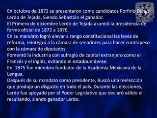 En octubre de 1872 se presentaron como candidatos Porfirio Díaz Y
Lerdo de Tejada. Siendo Sebastián el ganador.
El Primero de diciembre Lerdo de Tejada asumió la presidencia de
forma oficial de 1872 a 1876.
En su mandato logró elevar a rango constitucional las leyes de
reforma, reintegró a la cámara de senadores para hacer contrapeso
con la cámara de diputados
Fomentó la industria con sufragio de capital extranjero como el
Francés y el inglés, evitando el estadounidense.
En 1875 fue miembro fundador de la Academia Mexicana de la
Lengua.
Después de su mandato como presidente, Buscó una reelección
que produjo un disgusto en todo el país. Durante las elecciones,
Lerdo fue apoyado por el Poder Legislativo que declaró válido el
resultando, siendo ganador Lerdo.
 