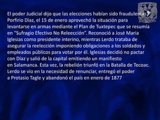 El poder Judicial dijo que las elecciones habían sido fraudulentas.
Porfirio Díaz, el 15 de enero aprovechó la situación para
levantarse en armas mediante el Plan de Tuxtepec que se resumía
en “Sufragio Efectivo No Releección”. Reconoció a José Maria
Iglesias como presidente interino, mientras Lerdo trataba de
asegurar la reelección imponiendo obligaciones a los soldados y
empleados públicos para votar por él. Iglesias decidió no pactar
con Díaz y salió de la capital emitiendo un manifiesto
en Salamanca. Esta vez, la rebelión triunfó en la Batalla de Tecoac.
Lerdo se vio en la necesidad de renunciar, entregó el poder
a Protasio Tagle y abandonó el país en enero de 1877
 