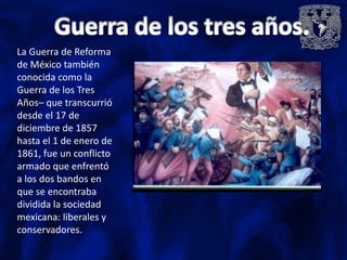 La Guerra de Reforma
de México también
conocida como la
Guerra de los Tres
Años– que transcurrió
desde el 17 de
diciembre de 1857
hasta el 1 de enero de
1861, fue un conflicto
armado que enfrentó
a los dos bandos en
que se encontraba
dividida la sociedad
mexicana: liberales y
conservadores.
 